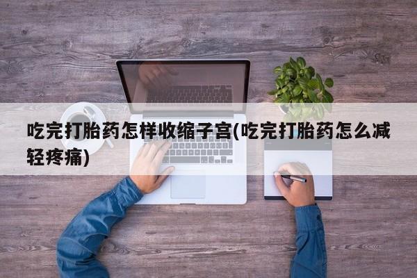 药流药吃完打胎药怎样收缩子宫(吃完打胎药怎么减轻疼痛)