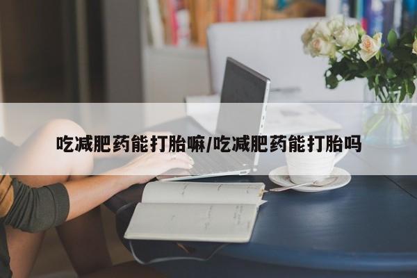 药流药吃减肥药能打胎嘛/吃减肥药能打胎吗