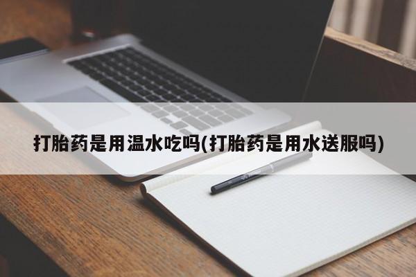 药流药打胎药是用温水吃吗(打胎药是用水送服吗)