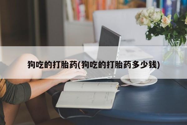 药流药狗吃的打胎药(狗吃的打胎药多少钱)