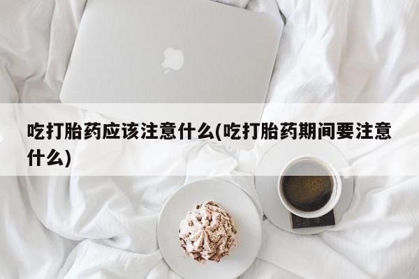 药流药吃打胎药应该注意什么(吃打胎药期间要注意什么)