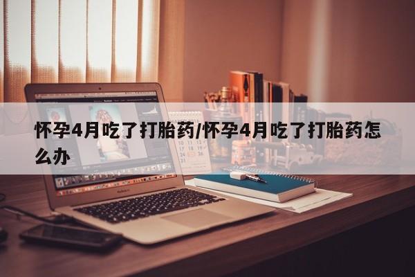药流药怀孕4月吃了打胎药/怀孕4月吃了打胎药怎么办
