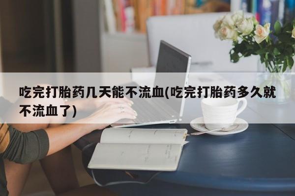 药流药吃完打胎药几天能不流血(吃完打胎药多久就不流血了)