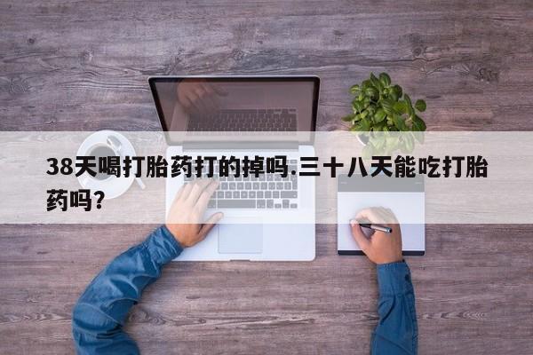 药流药38天喝打胎药打的掉吗.三十八天能吃打胎药吗？