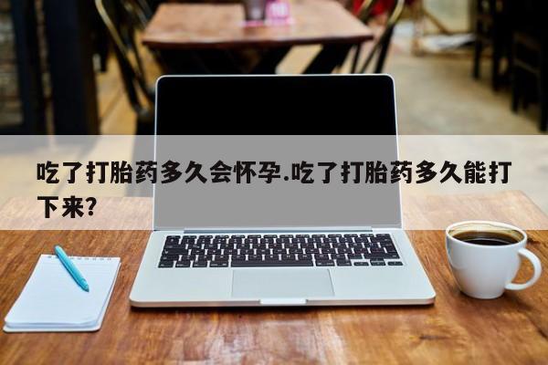 药流药吃了打胎药多久会怀孕.吃了打胎药多久能打下来？