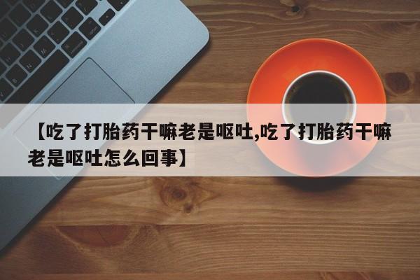 药流药【吃了打胎药干嘛老是呕吐,吃了打胎药干嘛老是呕吐怎么回事】