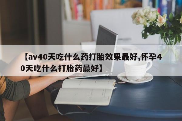 药流药【av40天吃什么药打胎效果最好,怀孕40天吃什么打胎药最好】