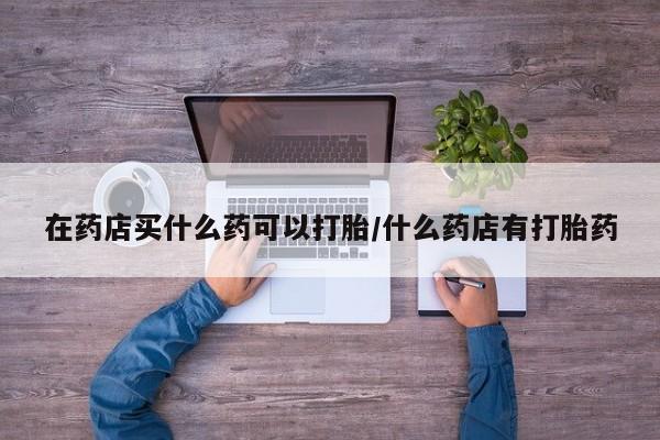 药流药在药店买什么药可以打胎/什么药店有打胎药