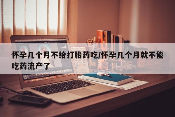 药流药怀孕几个月不给打胎药吃/怀孕几个月就不能吃药流产了