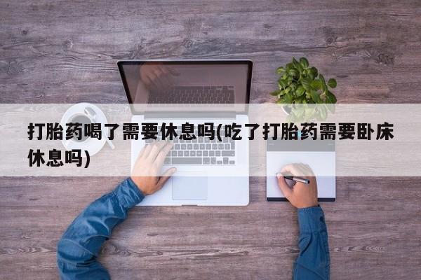 药流药打胎药喝了需要休息吗(吃了打胎药需要卧床休息吗)