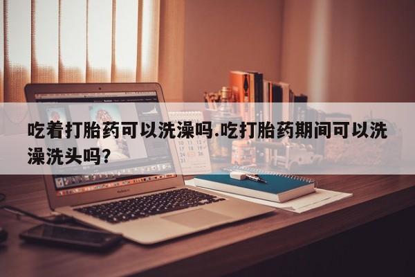 药流药吃着打胎药可以洗澡吗.吃打胎药期间可以洗澡洗头吗？
