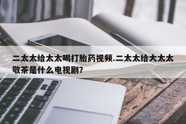 药流药二太太给太太喝打胎药视频.二太太给大太太敬茶是什么电视剧？