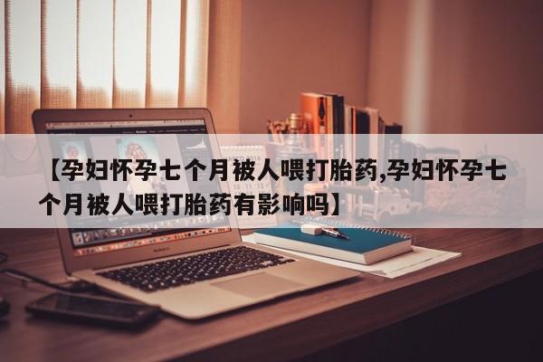 药流药【孕妇怀孕七个月被人喂打胎药,孕妇怀孕七个月被人喂打胎药有影响吗】