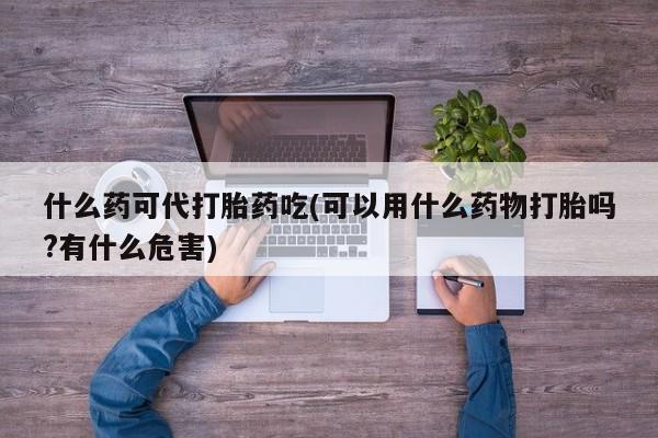 药流药什么药可代打胎药吃(可以用什么药物打胎吗?有什么危害)