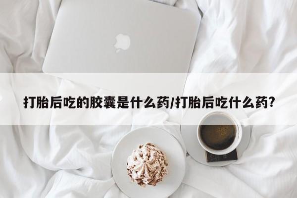 药流药打胎后吃的胶囊是什么药/打胎后吃什么药?