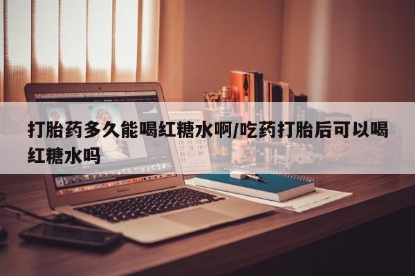 药流药打胎药多久能喝红糖水啊/吃药打胎后可以喝红糖水吗