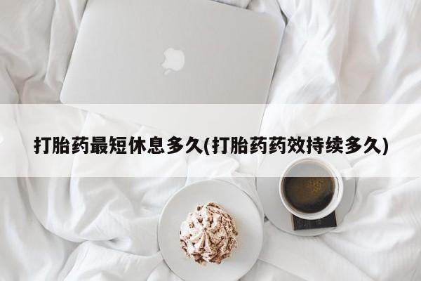 药流药打胎药最短休息多久(打胎药药效持续多久)