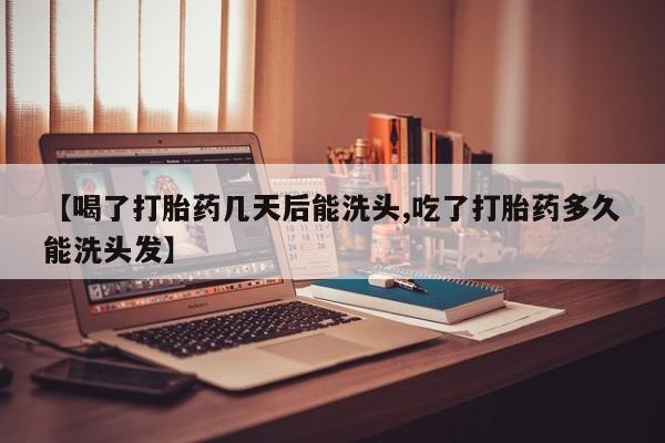 药流药【喝了打胎药几天后能洗头,吃了打胎药多久能洗头发】