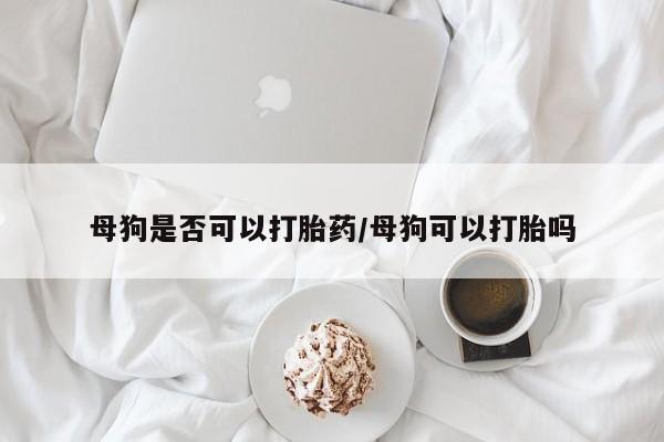 药流药母狗是否可以打胎药/母狗可以打胎吗