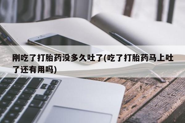 药流药刚吃了打胎药没多久吐了(吃了打胎药马上吐了还有用吗)