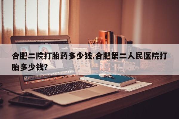 药流药合肥二院打胎药多少钱.合肥第二人民医院打胎多少钱？