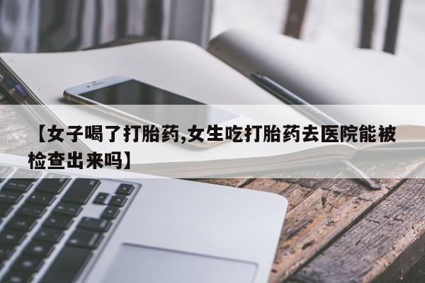 药流药【女子喝了打胎药,女生吃打胎药去医院能被检查出来吗】