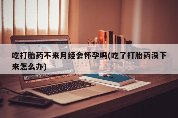 药流药吃打胎药不来月经会怀孕吗(吃了打胎药没下来怎么办)