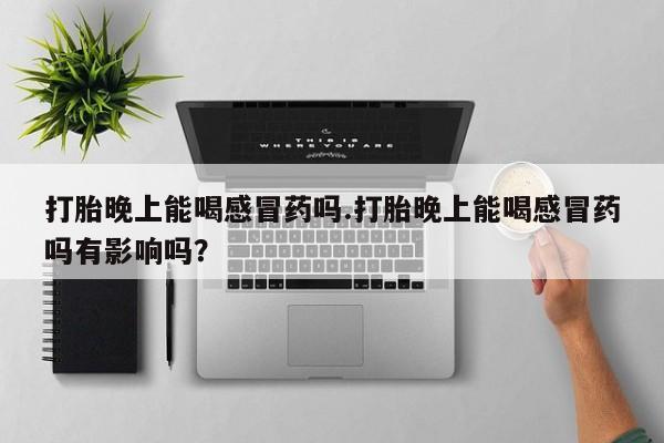 药流药打胎晚上能喝感冒药吗.打胎晚上能喝感冒药吗有影响吗？