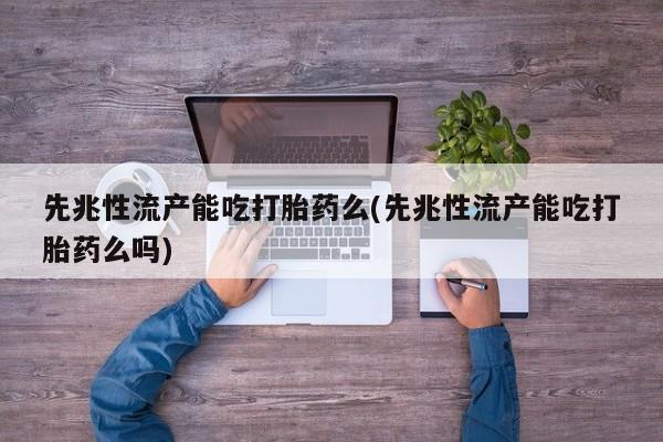 药流药先兆性流产能吃打胎药么(先兆性流产能吃打胎药么吗)