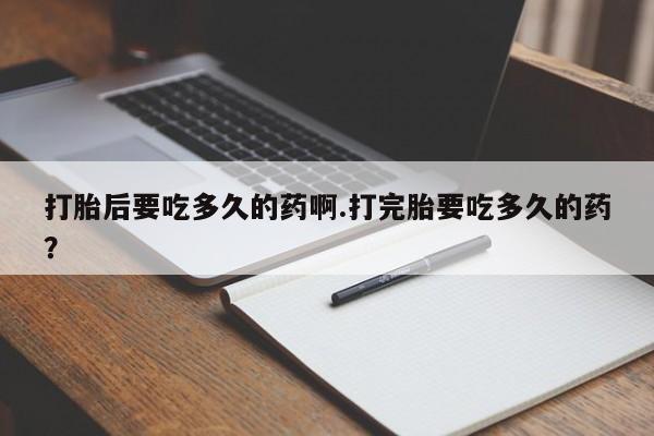药流药打胎后要吃多久的药啊.打完胎要吃多久的药？