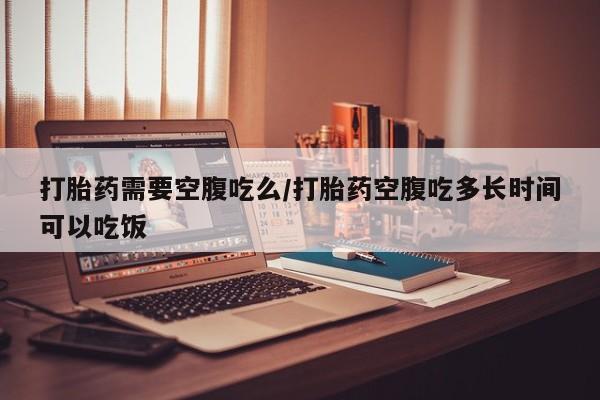 药流药打胎药需要空腹吃么/打胎药空腹吃多长时间可以吃饭