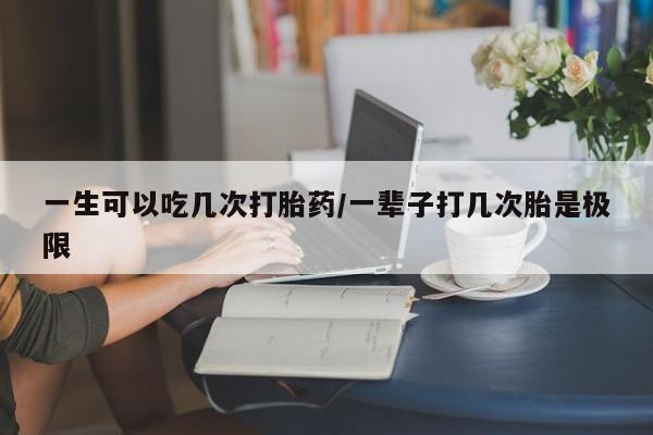 药流药一生可以吃几次打胎药/一辈子打几次胎是极限