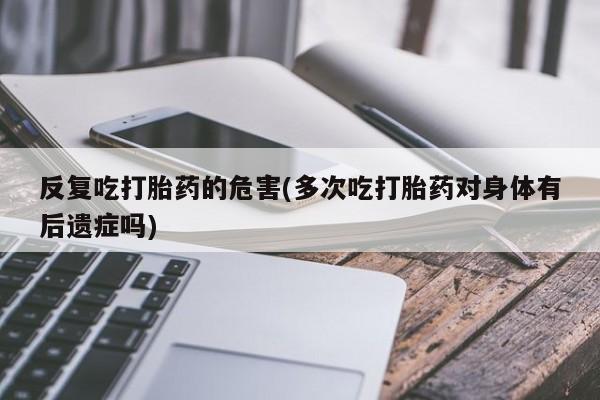 药流药反复吃打胎药的危害(多次吃打胎药对身体有后遗症吗)