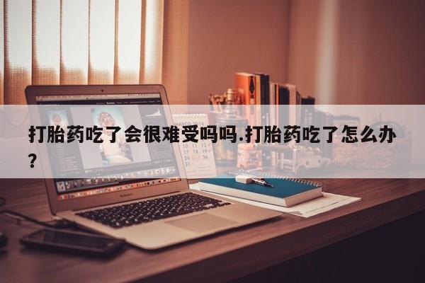 药流药打胎药吃了会很难受吗吗.打胎药吃了怎么办？