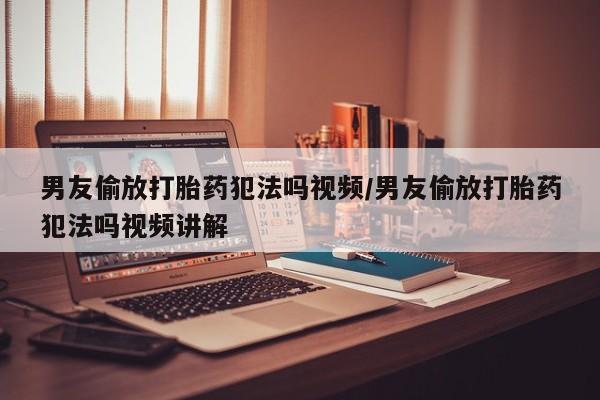 药流药男友偷放打胎药犯法吗视频/男友偷放打胎药犯法吗视频讲解