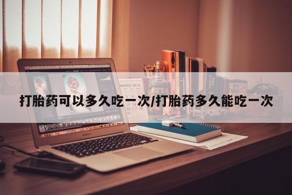 药流药打胎药可以多久吃一次/打胎药多久能吃一次