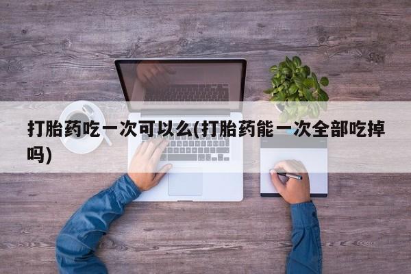 药流药打胎药吃一次可以么(打胎药能一次全部吃掉吗)
