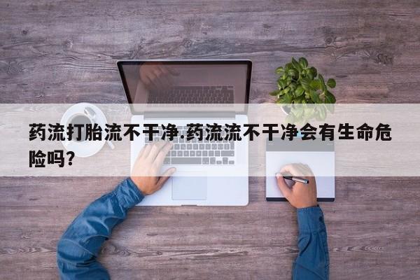 药流药药流打胎流不干净.药流流不干净会有生命危险吗？
