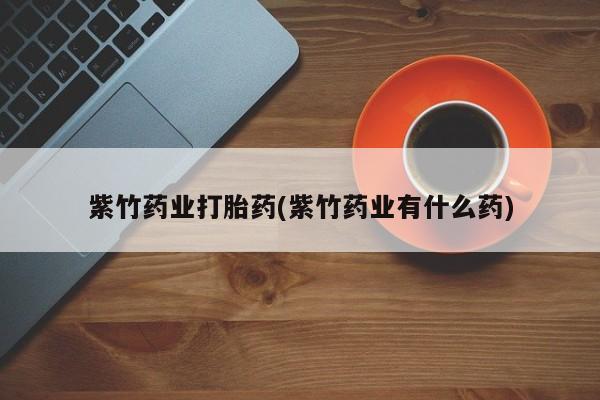 药流药紫竹药业打胎药(紫竹药业有什么药)