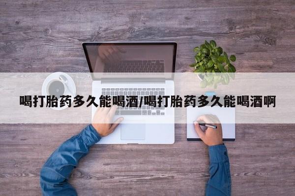 药流药喝打胎药多久能喝酒/喝打胎药多久能喝酒啊
