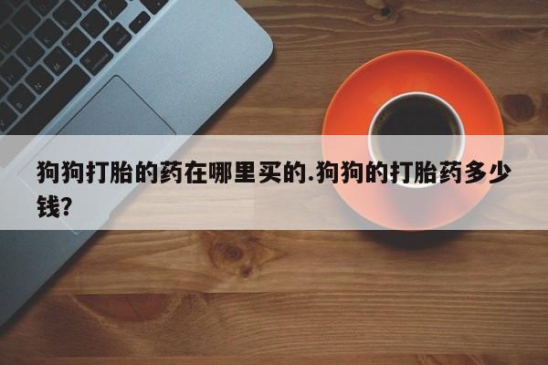 药流药狗狗打胎的药在哪里买的.狗狗的打胎药多少钱？