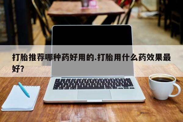 药流药打胎推荐哪种药好用的.打胎用什么药效果最好？