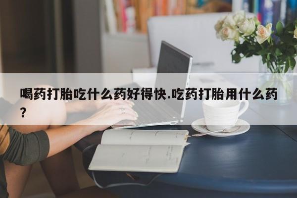 药流药喝药打胎吃什么药好得快.吃药打胎用什么药？