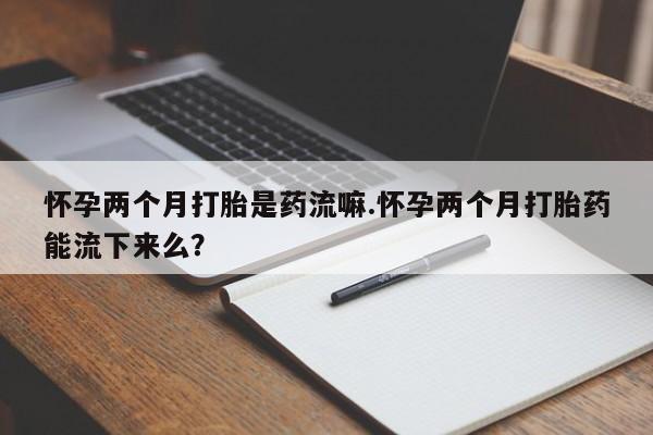 药流药怀孕两个月打胎是药流嘛.怀孕两个月打胎药能流下来么？