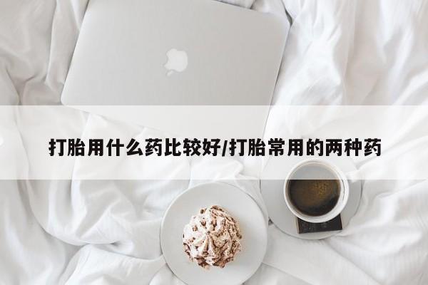 药流药打胎用什么药比较好/打胎常用的两种药