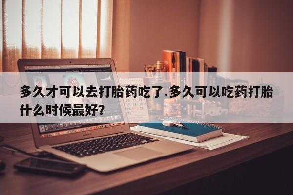 药流药多久才可以去打胎药吃了.多久可以吃药打胎什么时候最好？