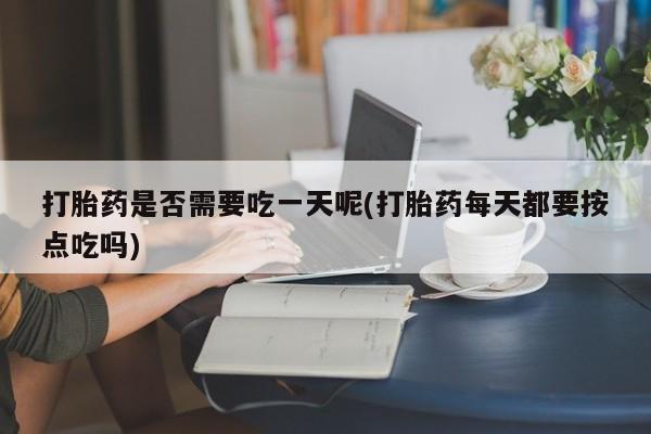 药流药打胎药是否需要吃一天呢(打胎药每天都要按点吃吗)