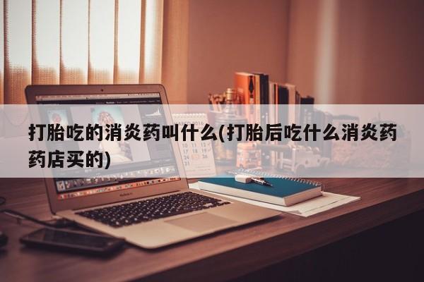 药流药打胎吃的消炎药叫什么(打胎后吃什么消炎药药店买的)