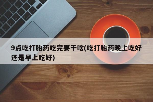 药流药9点吃打胎药吃完要干啥(吃打胎药晚上吃好还是早上吃好)
