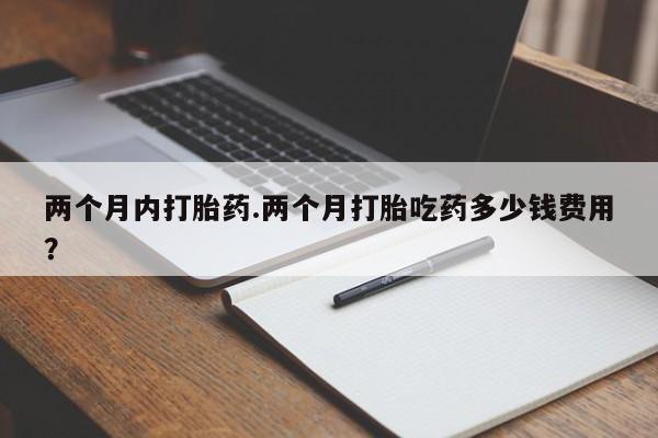 药流药两个月内打胎药.两个月打胎吃药多少钱费用？